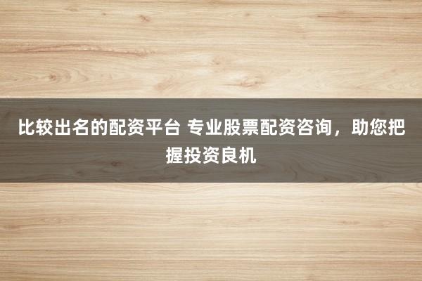 比较出名的配资平台 专业股票配资咨询，助您把握投资良机