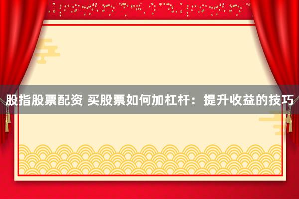 股指股票配资 买股票如何加杠杆：提升收益的技巧