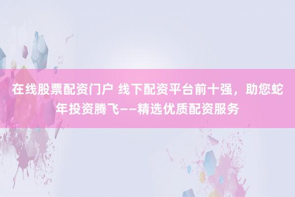 在线股票配资门户 线下配资平台前十强，助您蛇年投资腾飞——精选优质配资服务