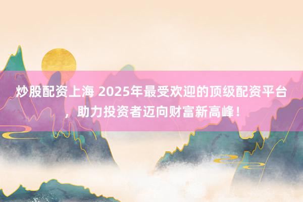 炒股配资上海 2025年最受欢迎的顶级配资平台,助力投资者迈向财富新高峰!