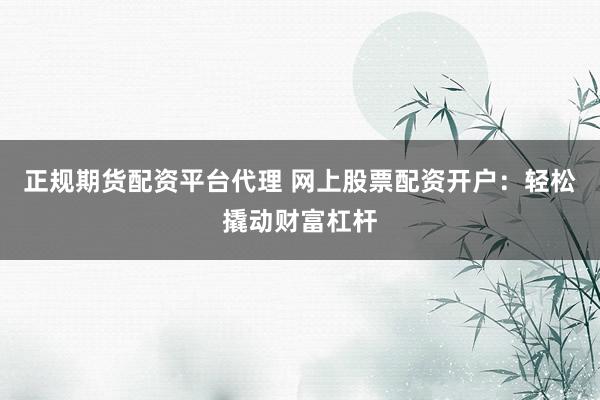 正规期货配资平台代理 网上股票配资开户：轻松撬动财富杠杆