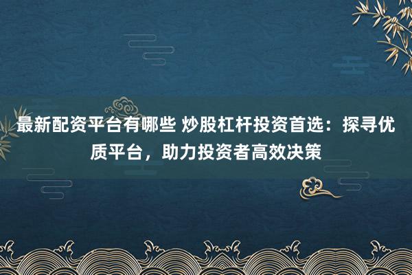 最新配资平台有哪些 炒股杠杆投资首选：探寻优质平台，助力投资者高效决策