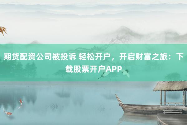 期货配资公司被投诉 轻松开户，开启财富之旅：下载股票开户APP