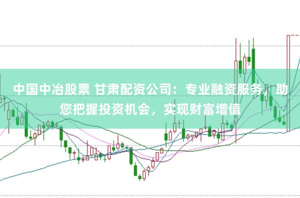 中国中冶股票 甘肃配资公司：专业融资服务，助您把握投资机会，实现财富增值