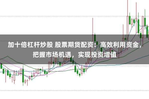 加十倍杠杆炒股 股票期货配资：高效利用资金，把握市场机遇，实现投资增值