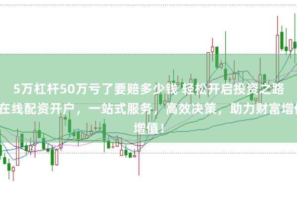 5万杠杆50万亏了要赔多少钱 轻松开启投资之路：在线配资开户，一站式服务，高效决策，助力财富增值！