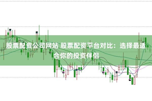股票配资公司网站 股票配资平台对比：选择最适合你的投资伴侣