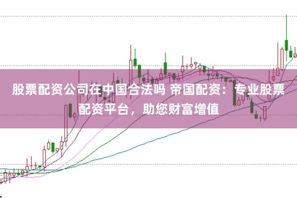 股票配资公司在中国合法吗 帝国配资:专业股票配资平台,助您财富增值