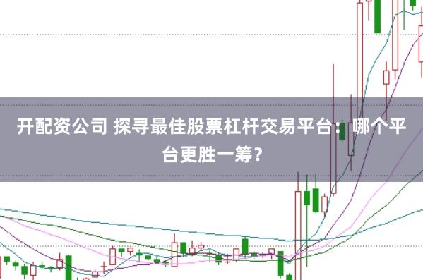 开配资公司 探寻最佳股票杠杆交易平台:哪个平台更胜一筹?