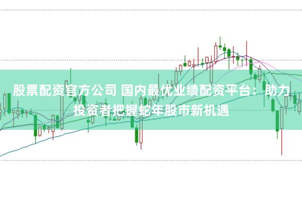股票配资官方公司 国内最优业绩配资平台：助力投资者把握蛇年股市新机遇