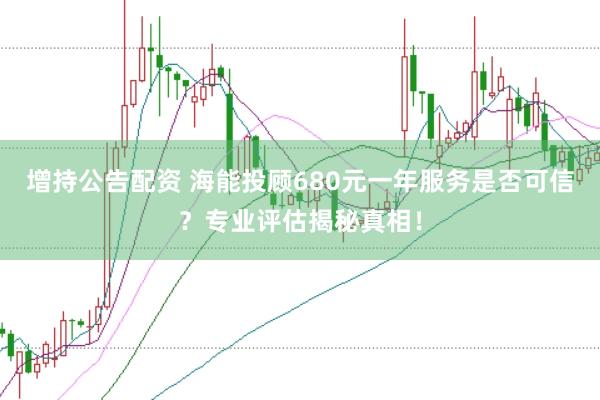 增持公告配资 海能投顾680元一年服务是否可信？专业评估揭秘真相！