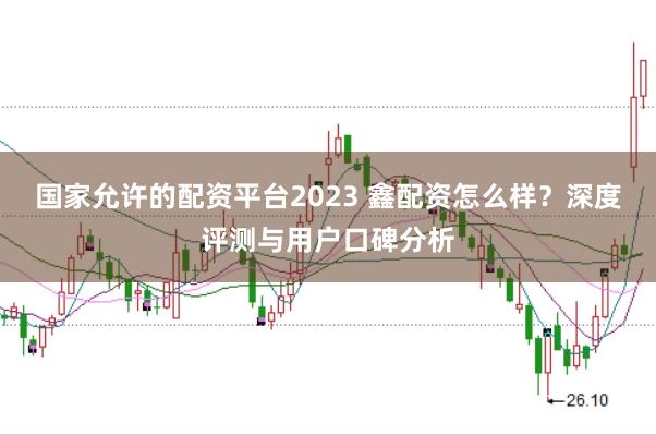 国家允许的配资平台2023 鑫配资怎么样？深度评测与用户口碑分析