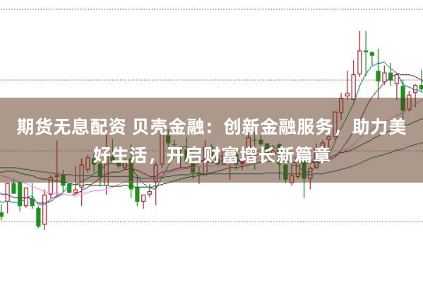 期货无息配资 贝壳金融：创新金融服务，助力美好生活，开启财富增长新篇章