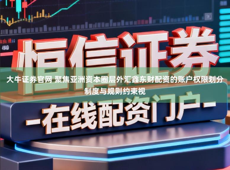 大牛证券官网 聚焦亚洲资本圈层外汇鑫东财配资的账户权限划分制度与规则约束视