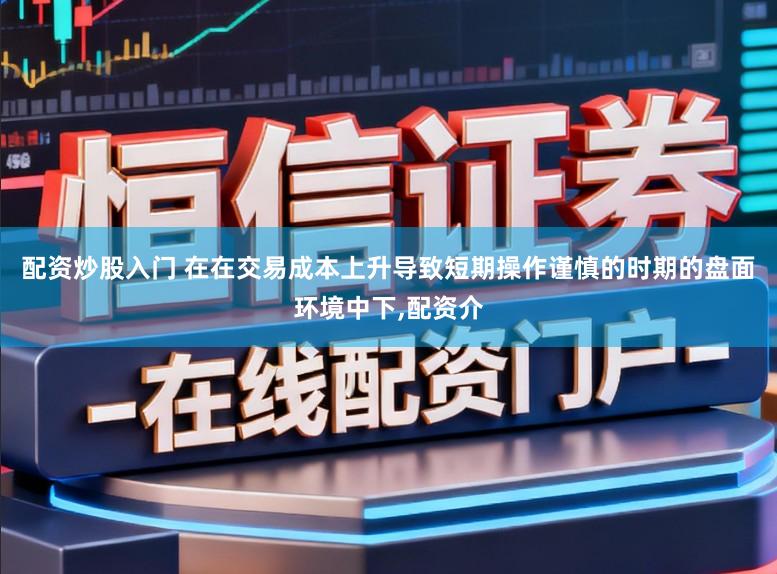 配资炒股入门 在在交易成本上升导致短期操作谨慎的时期的盘面环境中下，配资介