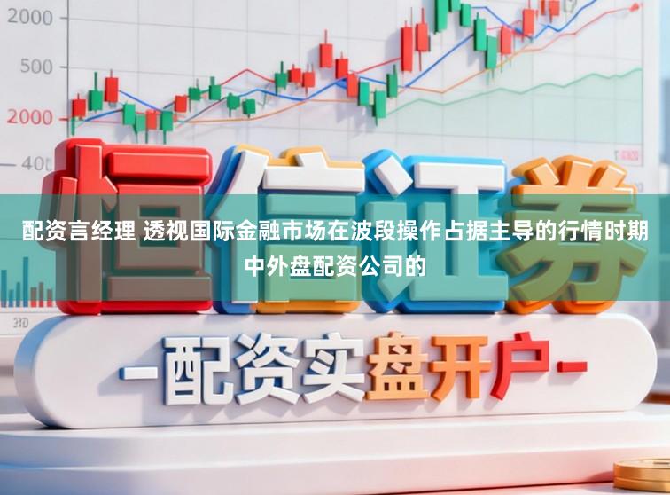 配资言经理 透视国际金融市场在波段操作占据主导的行情时期中外盘配资公司的