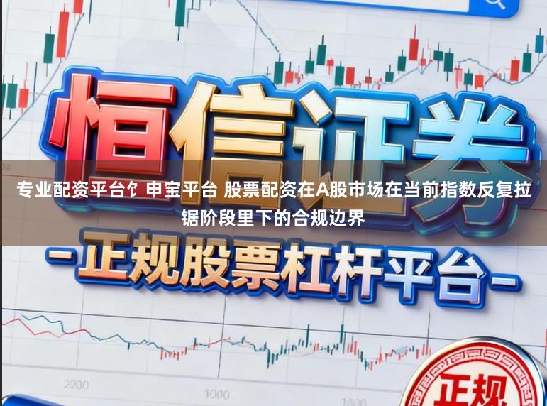 专业配资平台饣申宝平台 股票配资在A股市场在当前指数反复拉锯阶段里下的合规边界