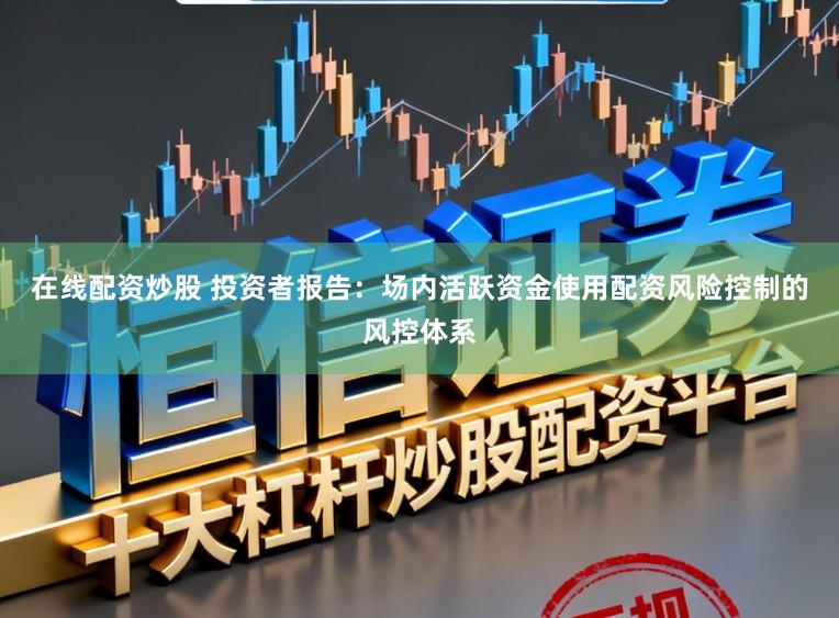 在线配资炒股 投资者报告：场内活跃资金使用配资风险控制的风控体系