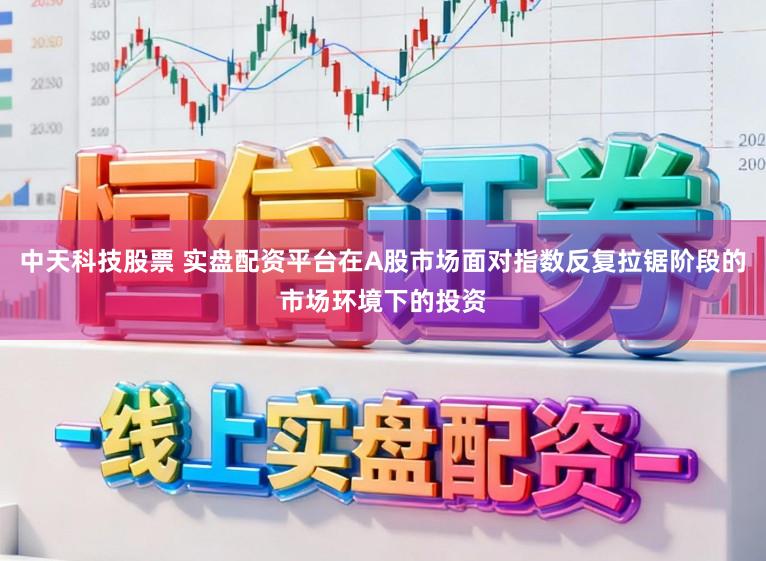 中天科技股票 实盘配资平台在A股市场面对指数反复拉锯阶段的市场环境下的投资