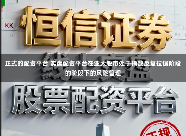 正式的配资平台 实盘配资平台在亚太股市处于指数反复拉锯阶段的阶段下的风险管理