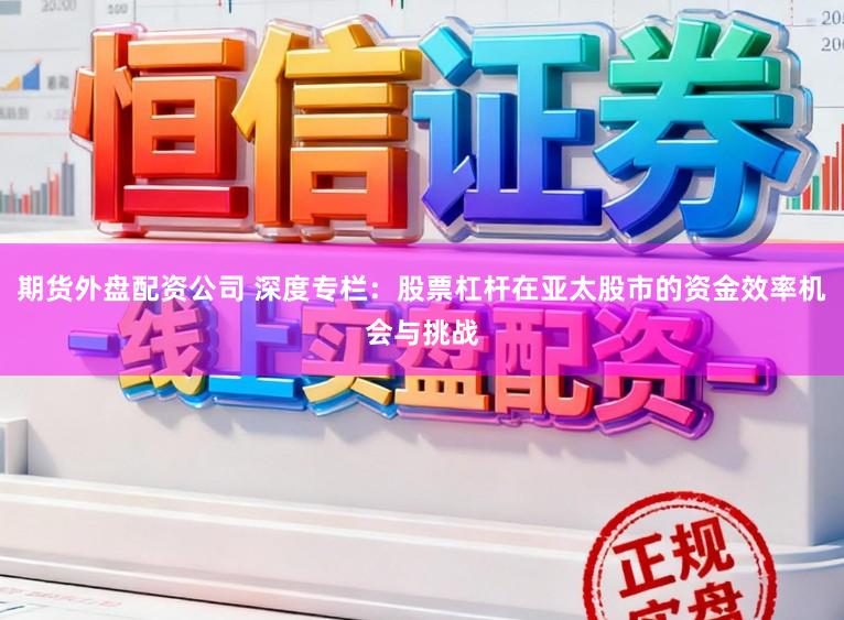 期货外盘配资公司 深度专栏：股票杠杆在亚太股市的资金效率机会与挑战