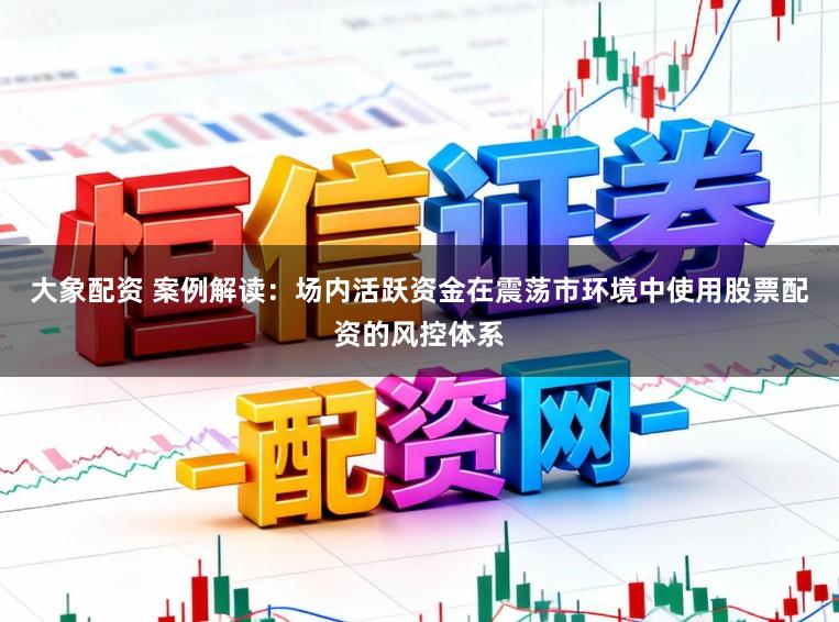 大象配资 案例解读：场内活跃资金在震荡市环境中使用股票配资的风控体系