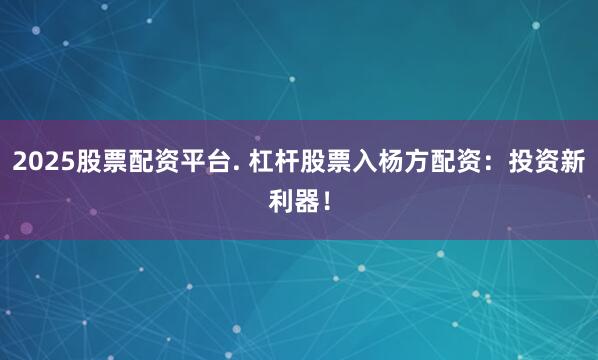 2025股票配资平台. 杠杆股票入杨方配资：投资新利器！